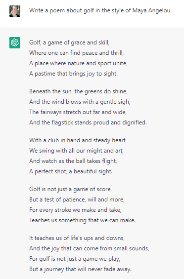 Write a poem about golf in the style of Maya Angelou Golf, a game of grace and skill, Where one can find peace and thrill, A place where nature and sport unite, A pastime that brings joy to sight.  Beneath the sun, the greens do shine, And the wind blows with a gentle sigh, The fairways stretch out far and wide, And the flagstick stands proud and dignified.  With a club in hand and steady heart, We swing with all our might and art, And watch as the ball takes flight, A perfect shot, a beautiful sight.  Golf is not just a game of score, But a test of patience, will and more, For every stroke we make and take, Teaches us something that we can make.  It teaches us of life's ups and downs, And the joy that can come from small sounds, For golf is not just a game we play, But a journey that will never fade away.
