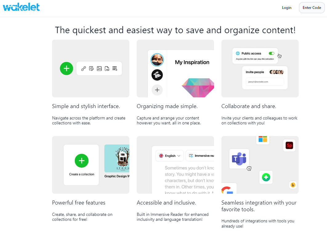 Wakelet homepage: The quickest and easiest way to save and organize content!  no coding required Simple and stylish interface. Navigate across the platform and create collections with ease.  Organizing made simple Organizing made simple. Capture and arrange your content however you want, all in one place.  Collaborate and share Collaborate and share. Invite your clients and colleagues to work on collections with you!  unlimited collections for free Powerful free features Create, share, and collaborate on collections for free!  accessible and inclusive Accessible and inclusive. Built in Immersive Reader for enhanced inclusivity and language translation!  integrations with your favorite tools Seamless integration with your favorite tools. Hundreds of integrations with tools you already use!