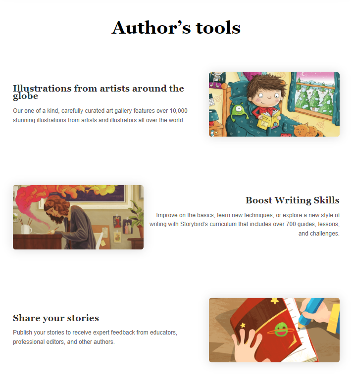 Storybird homepage: Author’s tools Illustrations from artists around the globe Our one of a kind, carefully curated art gallery features over 10,000 stunning illustrations from artists and illustrators all over the world.   Boost Writing Skills Improve on the basics, learn new techniques, or explore a new style of writing with Storybird’s curriculum that includes over 700 guides, lessons, and challenges. Share your stories Publish your stories to receive expert feedback from educators, professional editors, and other authors.